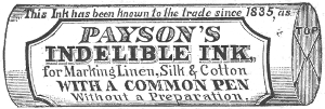 This Ink has been known to the trade since 1835, as
  PAYSON’S
  INDELIBLE INK,
  for Marking Linen, Silk & Cotton
  WITH A COMMON PEN
  Without a Preparation.