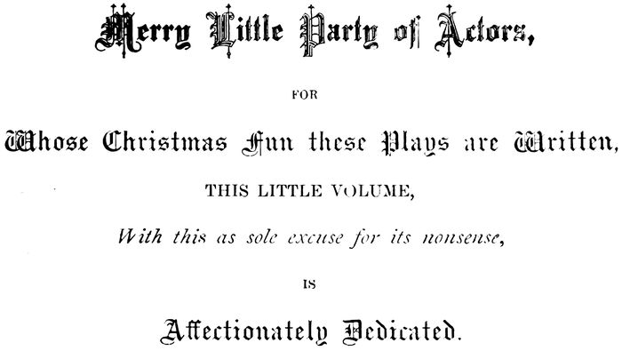 TO THE CHILDREN OF THEIR EXCELLENCIES, THE EARL AND COUNTESS OF DUFFERIN. THE Merry Little Party of Actors, FOR Whose Christmas Fun these Plays are Written, THIS LITTLE VOLUME, With this a sole excuse for its nonsense, IS Affectionately Dedicated.